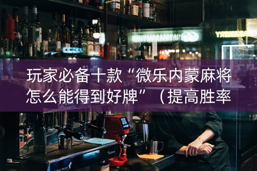 玩家必备十款“微乐内蒙麻将怎么能得到好牌”（提高胜率技巧)