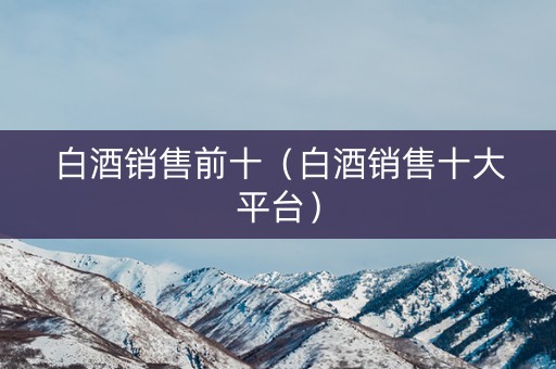 白酒销售前十（白酒销售十大平台）