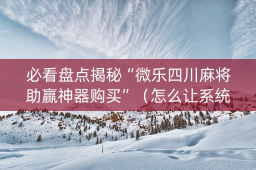 必看盘点揭秘“微乐四川麻将助赢神器购买”（怎么让系统给自己好牌)
