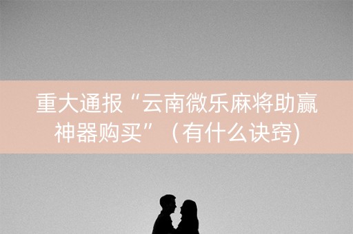 重大通报“云南微乐麻将助赢神器购买”（有什么诀窍)