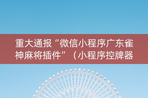 重大通报“微信小程序广东雀神麻将插件”（小程序控牌器)