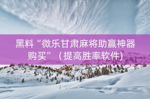 黑料“微乐甘肃麻将助赢神器购买”（提高胜率软件)