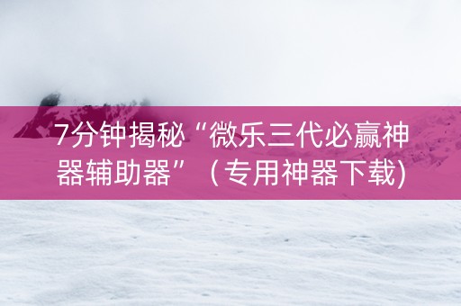 7分钟揭秘“微乐三代必赢神器辅助器”（专用神器下载)