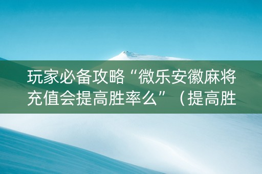 玩家必备攻略“微乐安徽麻将充值会提高胜率么”（提高胜率技巧)