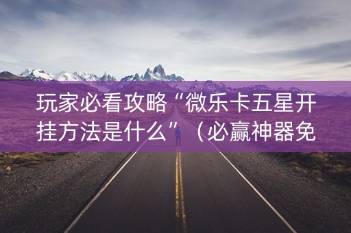 玩家必看攻略“微乐卡五星开挂方法是什么”（必赢神器免费安装)