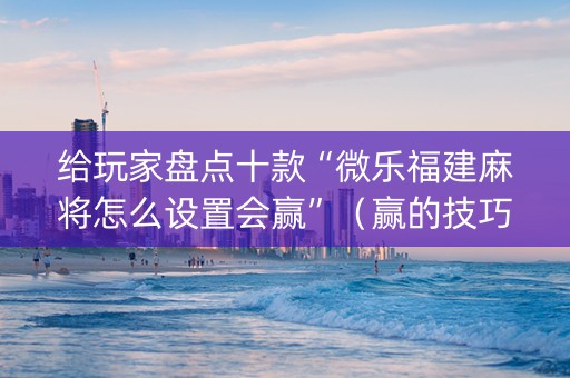 给玩家盘点十款“微乐福建麻将怎么设置会赢”（赢的技巧规律)