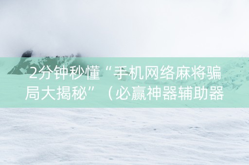 2分钟秒懂“手机网络麻将骗局大揭秘”（必赢神器辅助器)