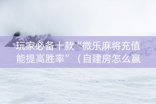 玩家必备十款“微乐麻将充值能提高胜率”（自建房怎么赢)