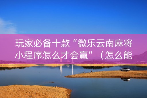 玩家必备十款“微乐云南麻将小程序怎么才会赢”（怎么能得到好牌)