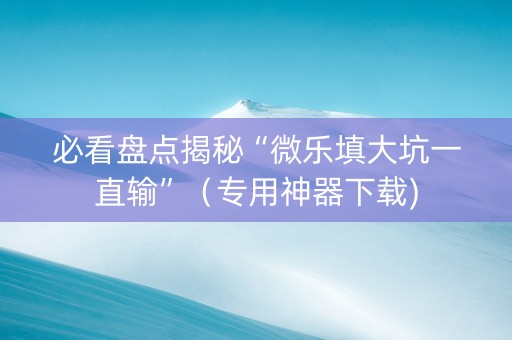 必看盘点揭秘“微乐填大坑一直输”（专用神器下载)