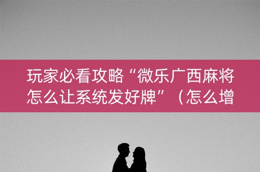 玩家必看攻略“微乐广西麻将怎么让系统发好牌”（怎么增加胜率)