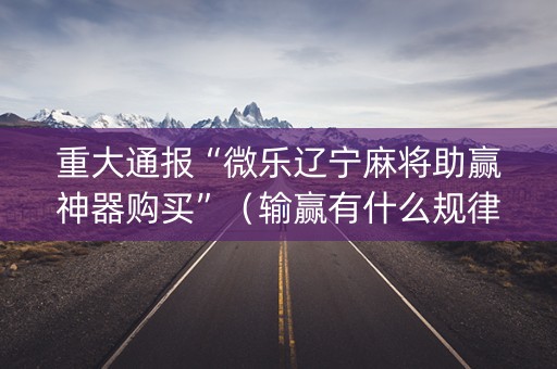 重大通报“微乐辽宁麻将助赢神器购买”（输赢有什么规律)
