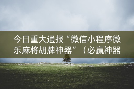 今日重大通报“微信小程序微乐麻将胡牌神器”（必赢神器免费安装)
