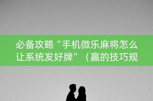 必备攻略“手机微乐麻将怎么让系统发好牌”（赢的技巧规律)