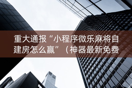 重大通报“小程序微乐麻将自建房怎么赢”（神器最新免费)