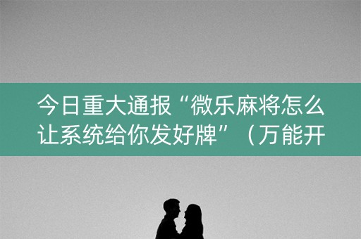 今日重大通报“微乐麻将怎么让系统给你发好牌”（万能开挂器)