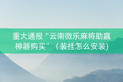 重大通报“云南微乐麻将助赢神器购买”（装挂怎么安装)