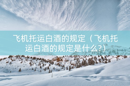 飞机托运白酒的规定（飞机托运白酒的规定是什么?）