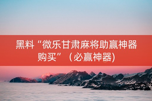 黑料“微乐甘肃麻将助赢神器购买”（必赢神器)
