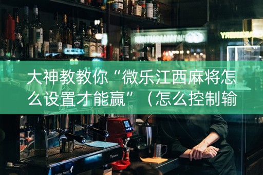 大神教教你“微乐江西麻将怎么设置才能赢”（怎么控制输赢)