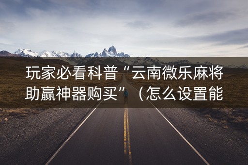 玩家必看科普“云南微乐麻将助赢神器购买”（怎么设置能有好牌)
