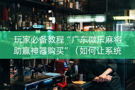 玩家必备教程“广东微乐麻将助赢神器购买”（如何让系统发好牌)