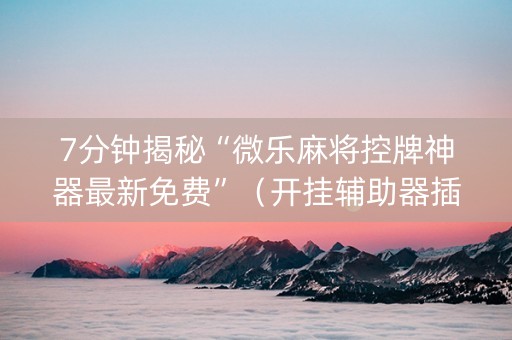 7分钟揭秘“微乐麻将控牌神器最新免费”（开挂辅助器插件)