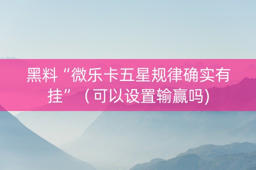 黑料“微乐卡五星规律确实有挂”（可以设置输赢吗)