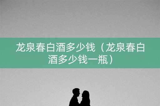 龙泉春白酒多少钱（龙泉春白酒多少钱一瓶）
