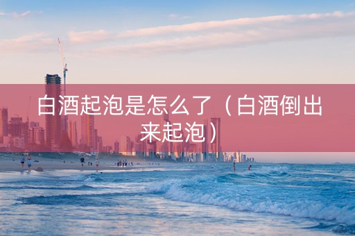 白酒起泡是怎么了（白酒倒出来起泡）