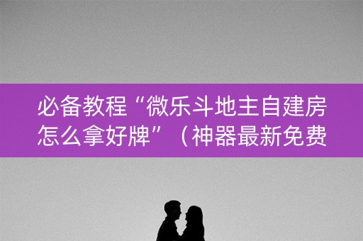 必备教程“微乐斗地主自建房怎么拿好牌”（神器最新免费)