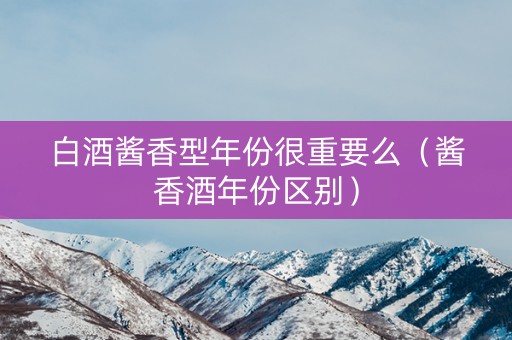 白酒酱香型年份很重要么（酱香酒年份区别）