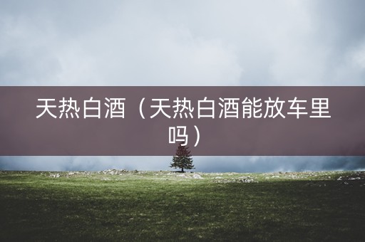 天热白酒（天热白酒能放车里吗）