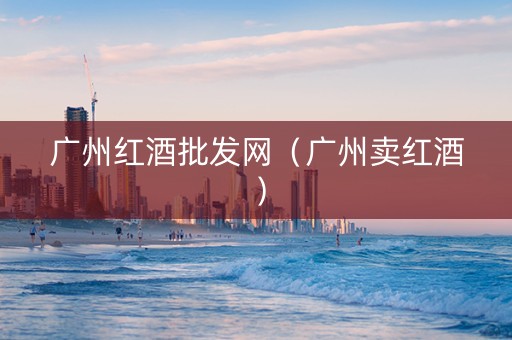 广州红酒批发网（广州卖红酒）
