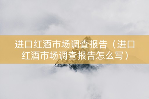 进口红酒市场调查报告（进口红酒市场调查报告怎么写）
