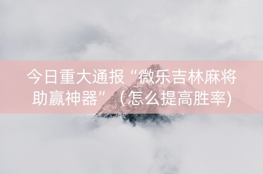 今日重大通报“微乐吉林麻将助赢神器”（怎么提高胜率)