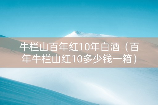 牛栏山百年红10年白酒（百年牛栏山红10多少钱一箱）