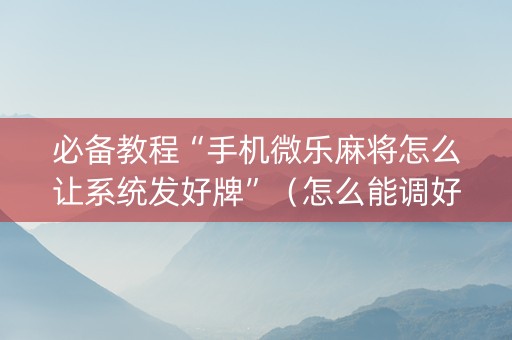 必备教程“手机微乐麻将怎么让系统发好牌”（怎么能调好牌)