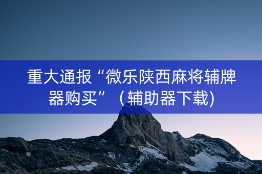 重大通报“微乐陕西麻将辅牌器购买”（辅助器下载)