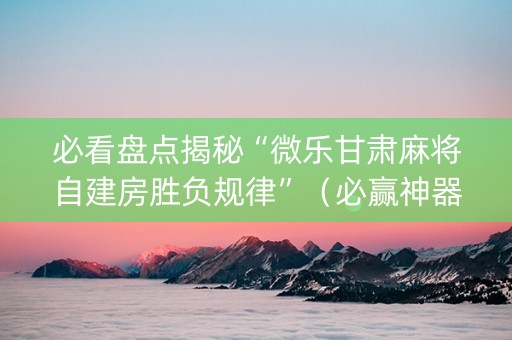 必看盘点揭秘“微乐甘肃麻将自建房胜负规律”（必赢神器辅助器)