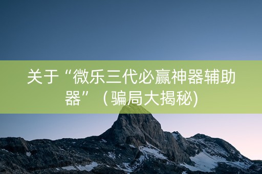 关于“微乐三代必赢神器辅助器”（骗局大揭秘)