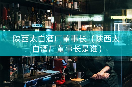 陕西太白酒厂董事长（陕西太白酒厂董事长是谁）