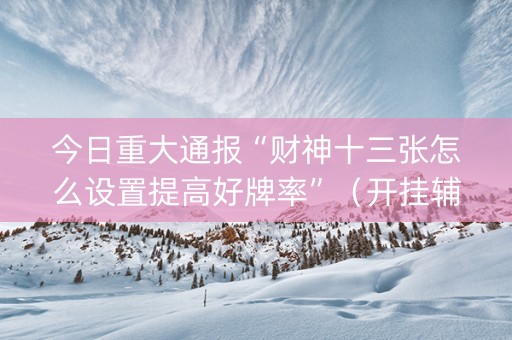 今日重大通报“财神十三张怎么设置提高好牌率”（开挂辅助器插件)