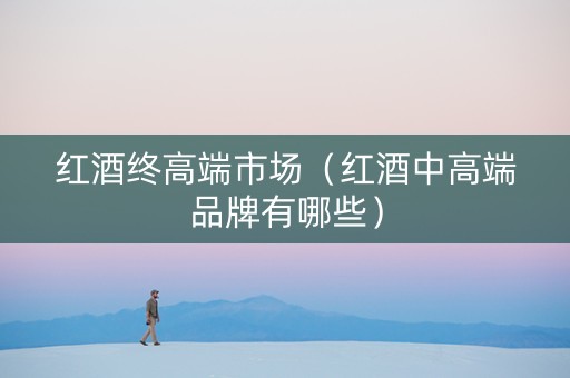 红酒终高端市场（红酒中高端品牌有哪些）