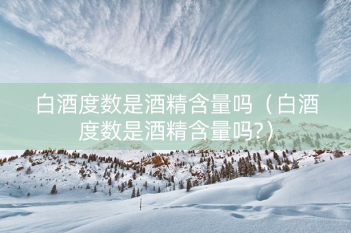 白酒度数是酒精含量吗（白酒度数是酒精含量吗?）