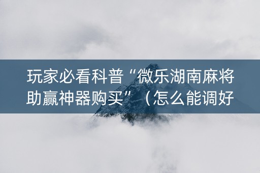 玩家必看科普“微乐湖南麻将助赢神器购买”（怎么能调好牌)