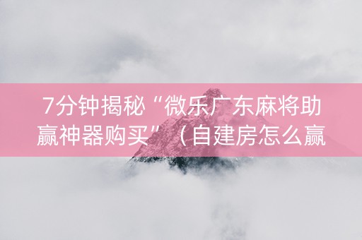 7分钟揭秘“微乐广东麻将助赢神器购买”（自建房怎么赢)