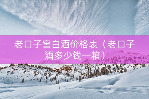 老口子窖白酒价格表（老口子酒多少钱一箱）