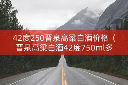 42度250晋泉高粱白酒价格（晋泉高粱白酒42度750ml多少钱）
