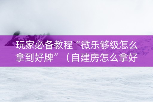 玩家必备教程“微乐够级怎么拿到好牌”（自建房怎么拿好牌)